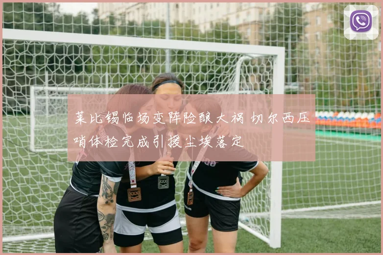 莱比锡临场变阵险酿大祸 切尔西压哨体检完成引援尘埃落定