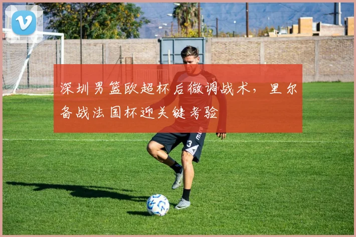 深圳男篮欧超杯后微调战术，里尔备战法国杯迎关键考验
