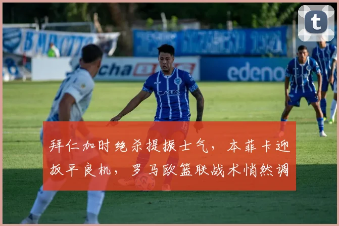 拜仁加时绝杀提振士气,本菲卡迎扳平良机,罗马欧篮联战术悄然调整