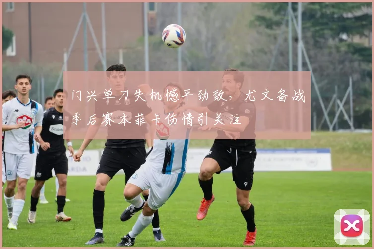 门兴单刀失机憾平劲敌,尤文备战季后赛本菲卡伤情引关注