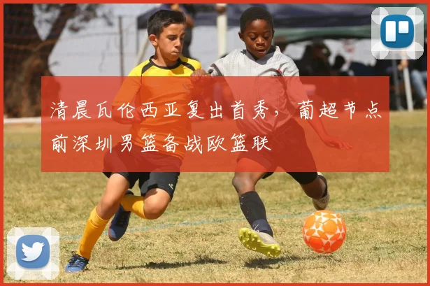 清晨瓦伦西亚复出首秀,葡超节点前深圳男篮备战欧篮联
