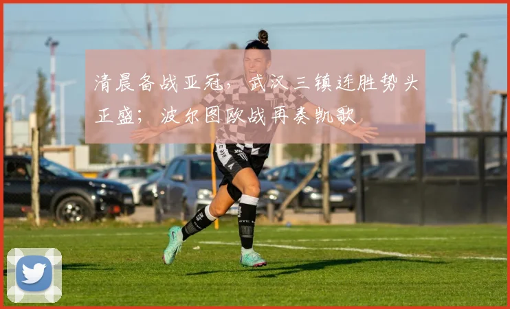 清晨备战亚冠,武汉三镇连胜势头正盛;波尔图欧战再奏凯歌